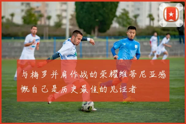 与梅罗并肩作战的荣耀维蒂尼亚感慨自己是历史最佳的见证者