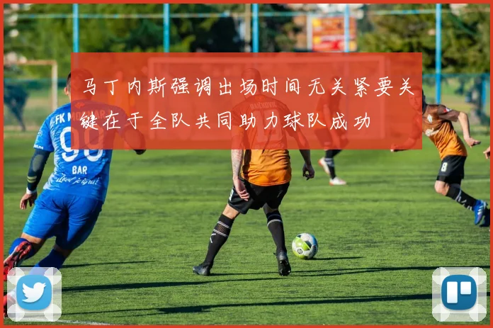 马丁内斯强调出场时间无关紧要关键在于全队共同助力球队成功