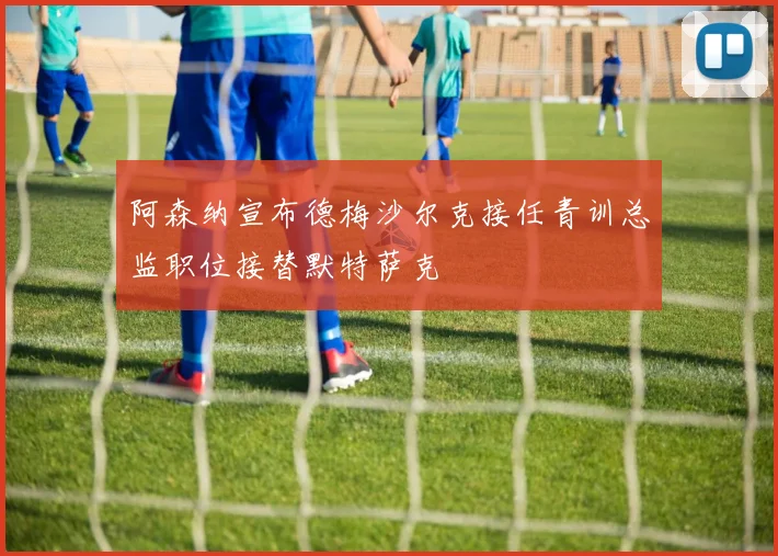 阿森纳宣布德梅沙尔克接任青训总监职位接替默特萨克