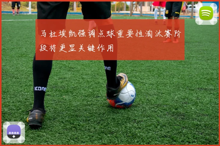 马杜埃凯强调点球重要性淘汰赛阶段将更显关键作用