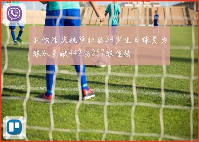 利物浦庆祝萨拉赫34岁生日球员为球队贡献442场257球佳绩