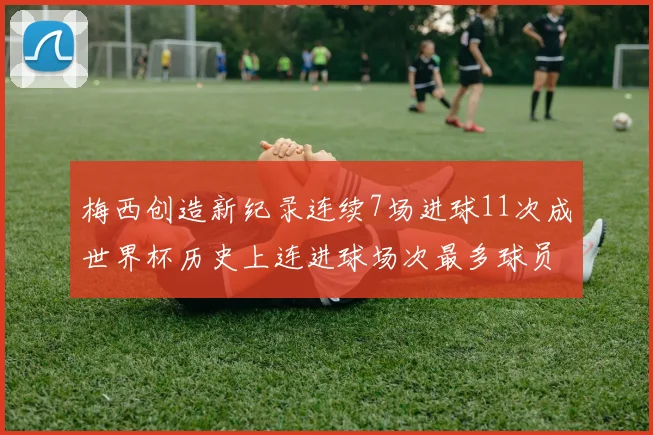 梅西创造新纪录连续7场进球11次成世界杯历史上连进球场次最多球员