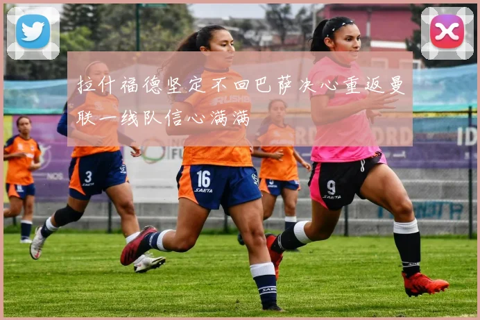 拉什福德坚定不回巴萨决心重返曼联一线队信心满满
