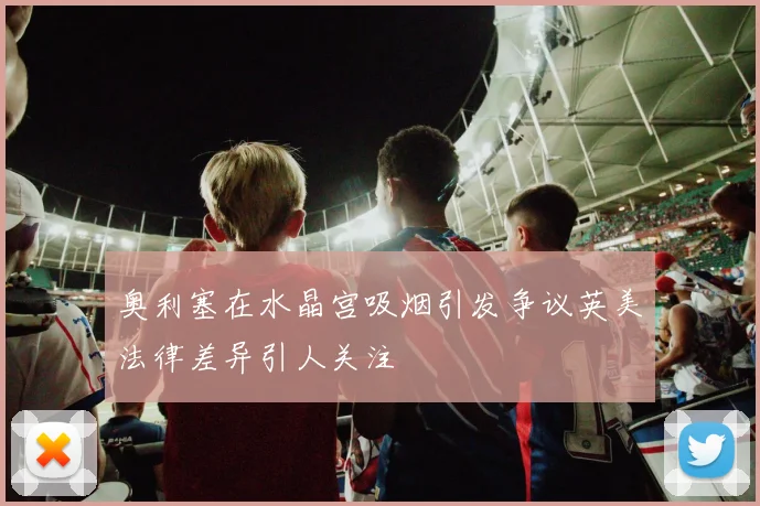 奥利塞在水晶宫吸烟引发争议英美法律差异引人关注