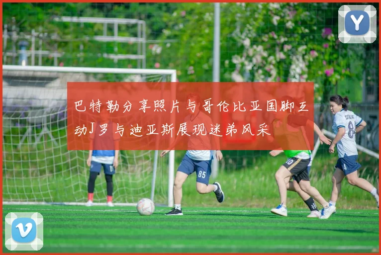 巴特勒分享照片与哥伦比亚国脚互动J罗与迪亚斯展现迷弟风采