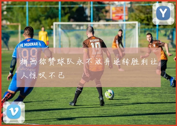 梅西称赞球队永不放弃逆转胜利让人惊叹不已