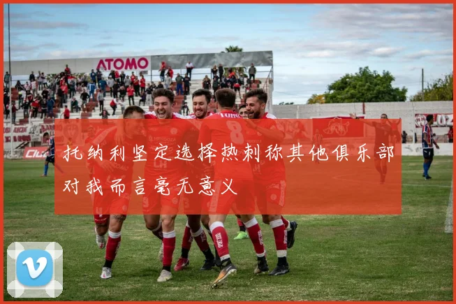托纳利坚定选择热刺称其他俱乐部对我而言毫无意义
