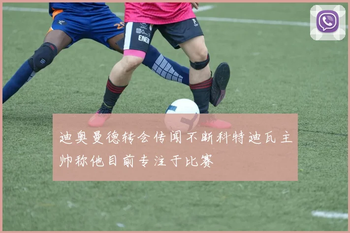 迪奥曼德转会传闻不断科特迪瓦主帅称他目前专注于比赛