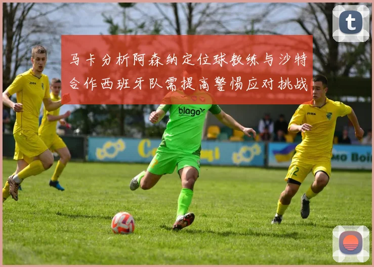 马卡分析阿森纳定位球教练与沙特合作西班牙队需提高警惕应对挑战