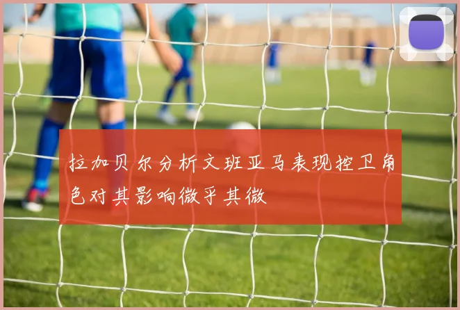 拉加贝尔分析文班亚马表现控卫角色对其影响微乎其微