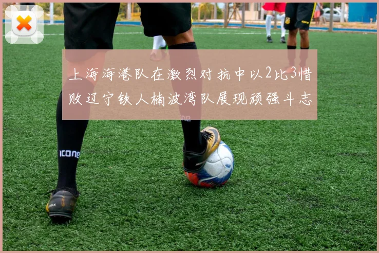 上海海港队在激烈对抗中以2比3惜败辽宁铁人楠波湾队展现顽强斗志