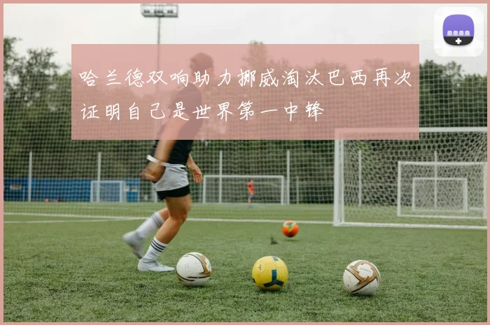 哈兰德双响助力挪威淘汰巴西再次证明自己是世界第一中锋