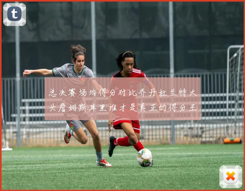 总决赛场均得分对比乔丹杜兰特大头詹姆斯库里谁才是真正的得分王
