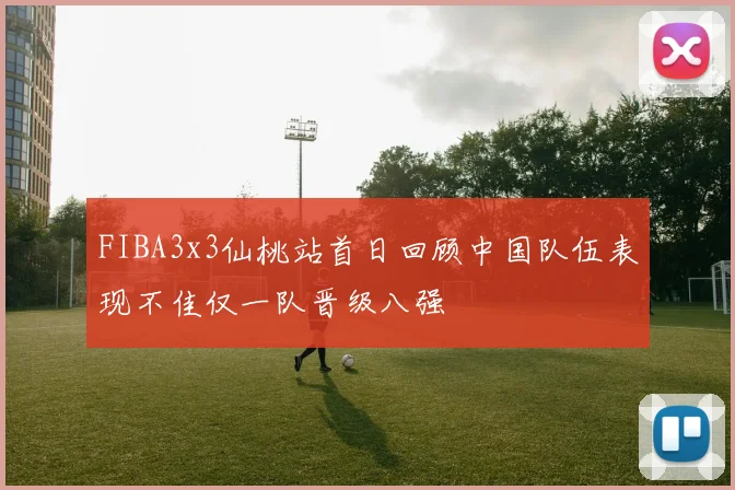 FIBA3x3仙桃站首日回顾中国队伍表现不佳仅一队晋级八强