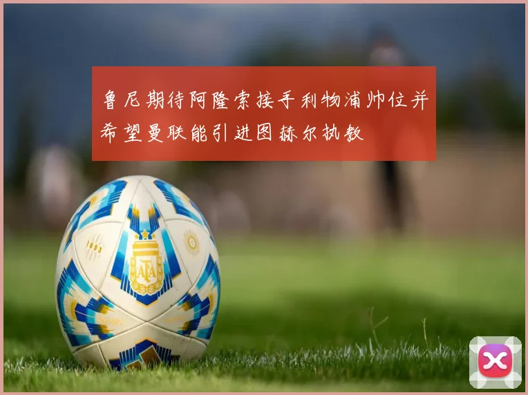 鲁尼期待阿隆索接手利物浦帅位并希望曼联能引进图赫尔执教